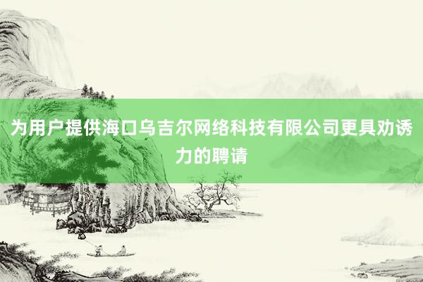 为用户提供海口乌吉尔网络科技有限公司更具劝诱力的聘请