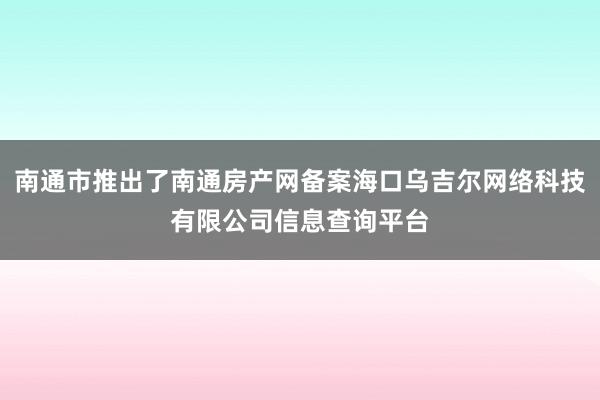 南通市推出了南通房产网备案海口乌吉尔网络科技有限公司信息查询平台